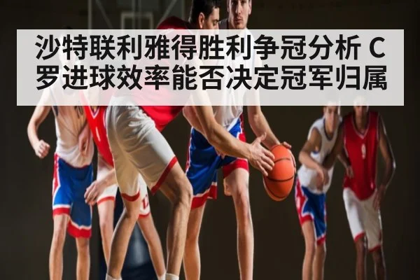 沙特联利雅得胜利争冠分析 C罗进球效率能否决定冠军归属