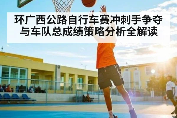 环广西公路自行车赛冲刺手争夺与车队总成绩策略分析全解读